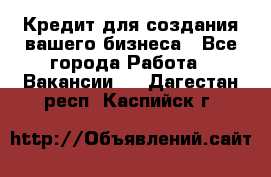 Кредит для создания вашего бизнеса - Все города Работа » Вакансии   . Дагестан респ.,Каспийск г.